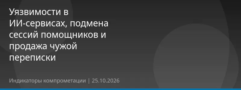 Уязвимости в ИИ-сервисах, подмена сессий помощников и продажа чужой переписки