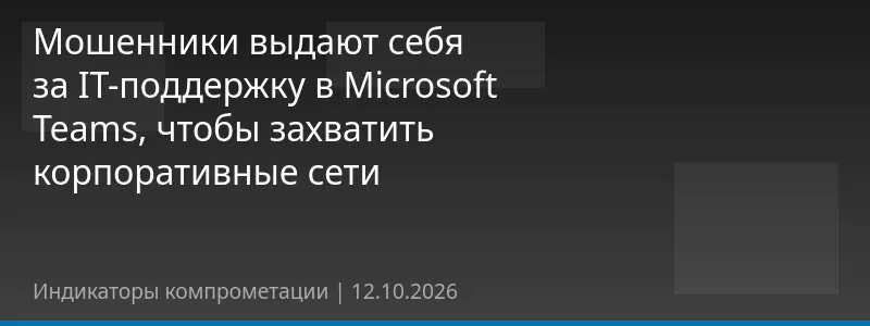 Мошенники выдают себя за IT-поддержку в Microsoft Teams, чтобы захватить корпоративные сети