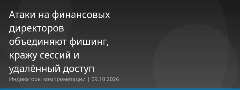 Атаки на финансовых директоров объединяют фишинг, кражу сессий и удалённый доступ