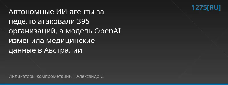 Автономные ИИ-агенты за неделю атаковали 395 организаций, а модель OpenAI изменила медицинские данные в Австралии
