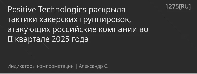 Positive Technologies раскрыла тактики хакерских группировок, атакующих российские компании во II квартале 2025 года