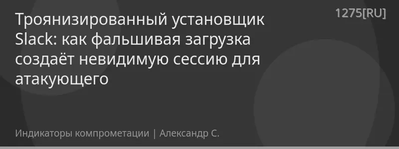 Троянизированный установщик Slack: как фальшивая загрузка создаёт невидимую сессию для атакующего