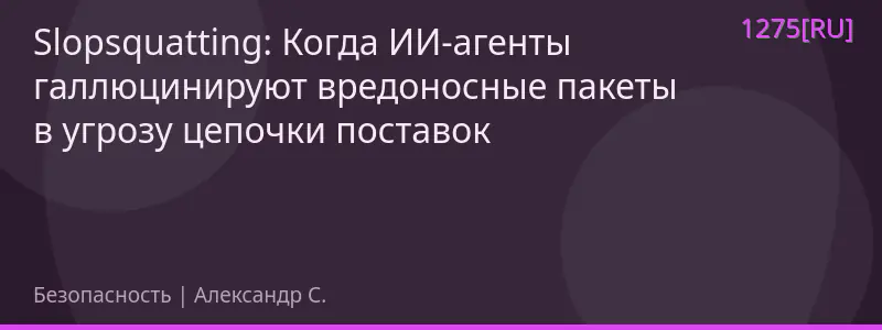 Slopsquatting: Когда ИИ-агенты галлюцинируют вредоносные пакеты в угрозу цепочки поставок