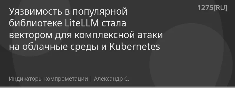 Уязвимость в популярной библиотеке LiteLLM стала вектором для комплексной атаки на облачные среды и Kubernetes
