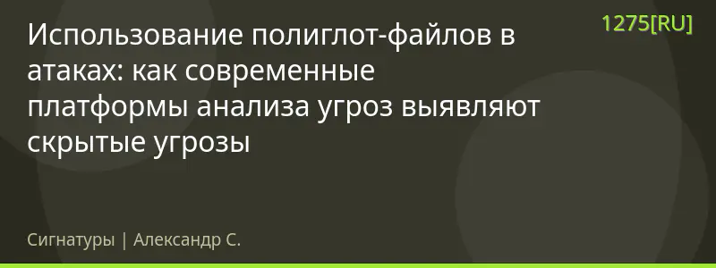 Использование полиглот-файлов в атаках: как современные платформы анализа угроз выявляют скрытые угрозы