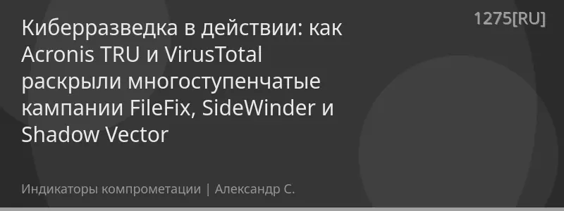 Киберразведка в действии: как Acronis TRU и VirusTotal раскрыли многоступенчатые кампании FileFix, SideWinder и Shadow Vector