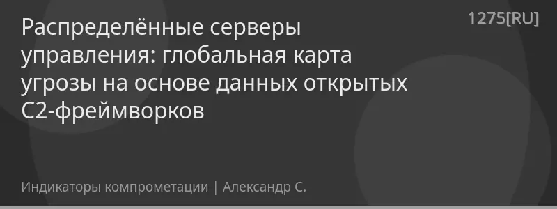 Распределённые серверы управления: глобальная карта угрозы на основе данных открытых C2-фреймворков