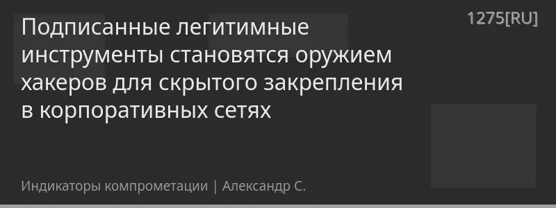 Подписанные легитимные инструменты становятся оружием хакеров для скрытого закрепления в корпоративных сетях