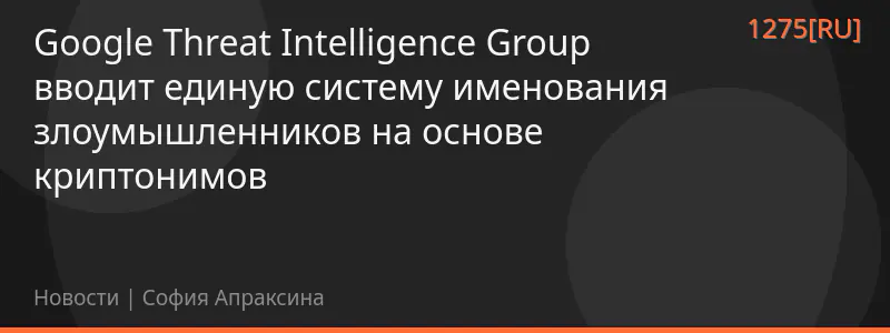 Google Threat Intelligence Group вводит единую систему именования злоумышленников на основе криптонимов
