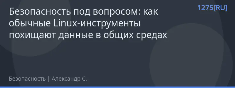 Безопасность под вопросом: как обычные Linux-инструменты похищают данные в общих средах
