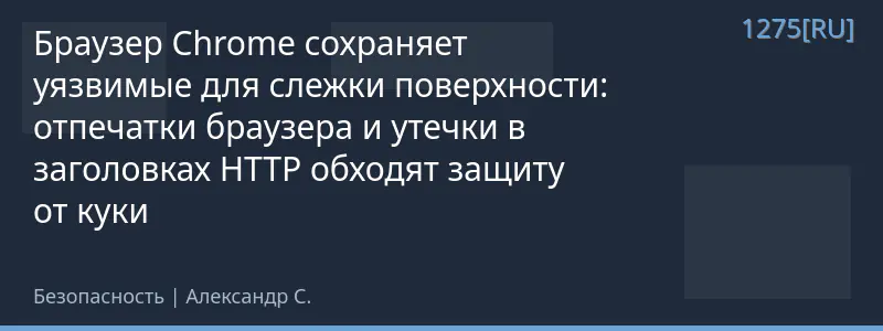Браузер Chrome сохраняет уязвимые для слежки поверхности: отпечатки браузера и утечки в заголовках HTTP обходят защиту от куки
