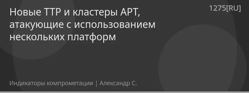 Новые TTP и кластеры APT, атакующие с использованием нескольких платформ