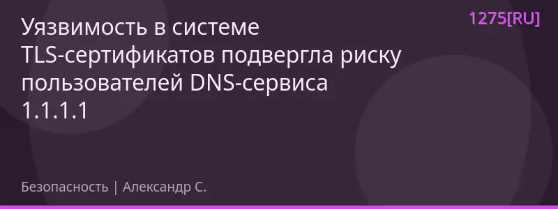 Уязвимость в системе TLS-сертификатов подвергла риску пользователей DNS-сервиса 1.1.1.1