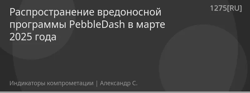 Распространение вредоносной программы PebbleDash в марте 2025 года