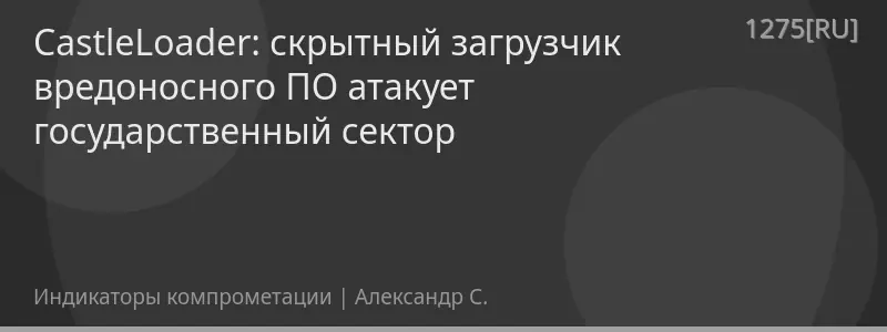 CastleLoader: скрытный загрузчик вредоносного ПО атакует государственный сектор