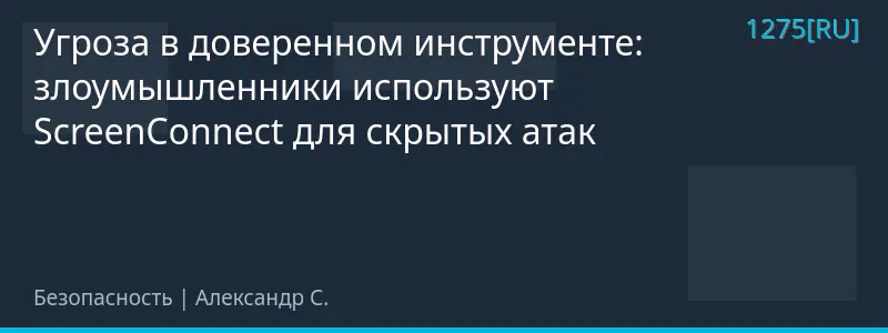 Угроза в доверенном инструменте: злоумышленники используют ScreenConnect для скрытых атак