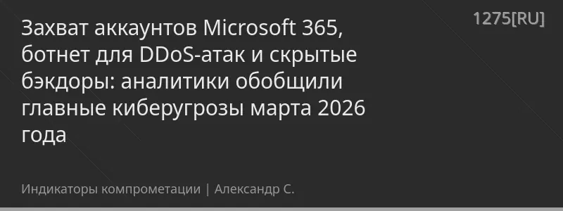 Захват аккаунтов Microsoft 365, ботнет для DDoS-атак и скрытые бэкдоры: аналитики обобщили главные киберугрозы марта 2026 года