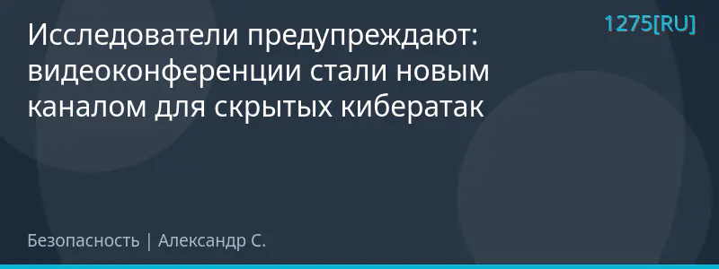 Исследователи предупреждают: видеоконференции стали новым каналом для скрытых кибератак