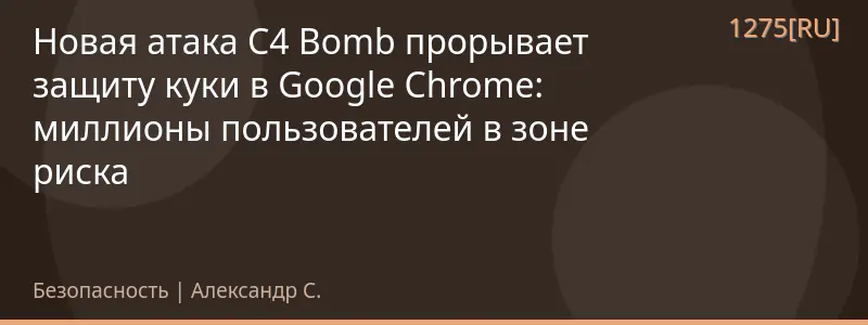 Новая атака C4 Bomb прорывает защиту куки в Google Chrome: миллионы пользователей в зоне риска