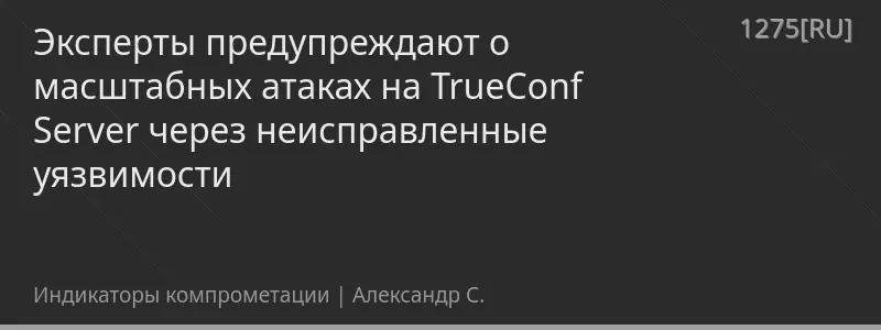 Эксперты предупреждают о масштабных атаках на TrueConf Server через неисправленные уязвимости