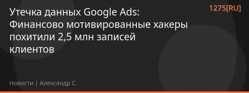 Утечка данных Google Ads: Финансово мотивированные хакеры похитили 2,5 млн записей клиентов