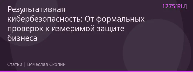 Результативная кибербезопасность: От формальных проверок к измеримой защите бизнеса
