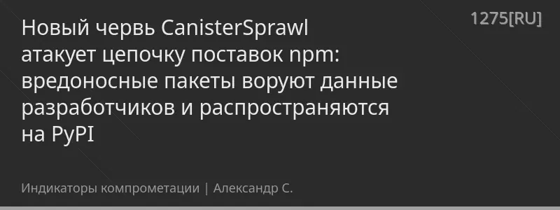 Новый червь CanisterSprawl атакует цепочку поставок npm: вредоносные пакеты воруют данные разработчиков и распространяются на PyPI