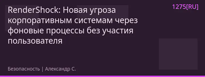 RenderShock: Новая угроза корпоративным системам через фоновые процессы без участия пользователя